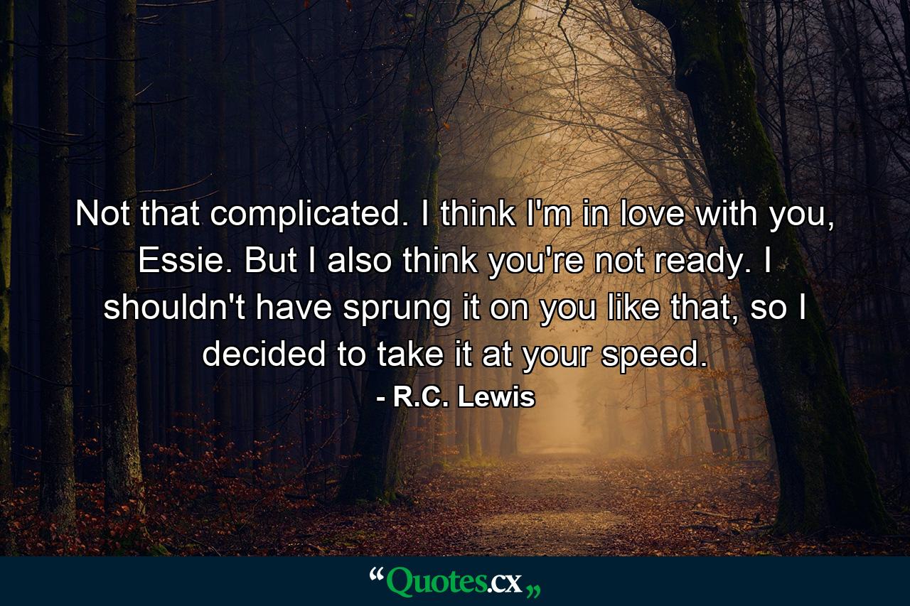 Not that complicated. I think I'm in love with you, Essie. But I also think you're not ready. I shouldn't have sprung it on you like that, so I decided to take it at your speed. - Quote by R.C. Lewis