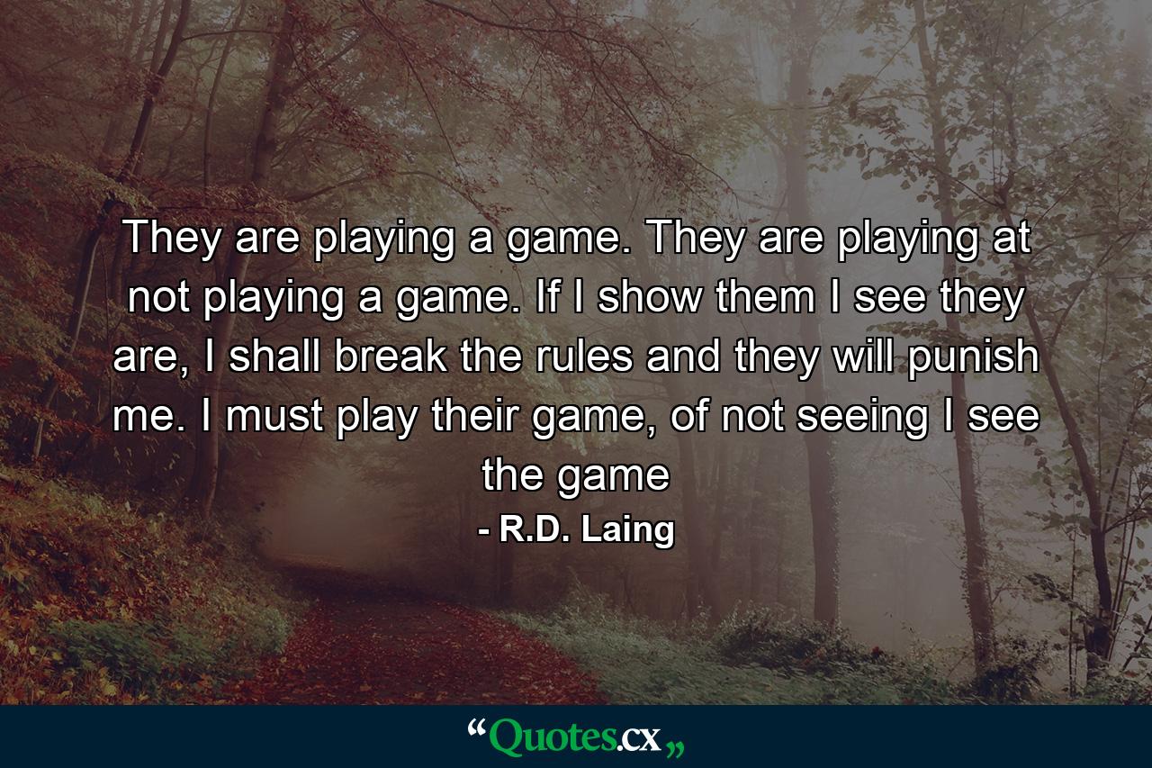 They are playing a game. They are playing at not playing a game. If I show them I see they are, I shall break the rules and they will punish me. I must play their game, of not seeing I see the game - Quote by R.D. Laing