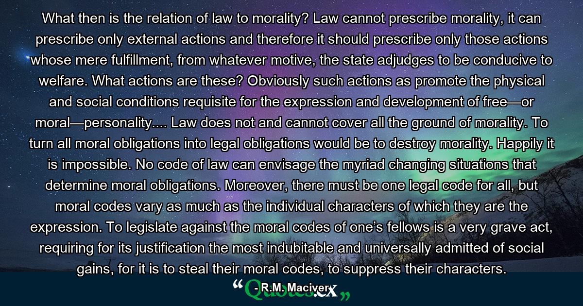 What then is the relation of law to morality? Law cannot prescribe morality, it can prescribe only external actions and therefore it should prescribe only those actions whose mere fulfillment, from whatever motive, the state adjudges to be conducive to welfare. What actions are these? Obviously such actions as promote the physical and social conditions requisite for the expression and development of free—or moral—personality.... Law does not and cannot cover all the ground of morality. To turn all moral obligations into legal obligations would be to destroy morality. Happily it is impossible. No code of law can envisage the myriad changing situations that determine moral obligations. Moreover, there must be one legal code for all, but moral codes vary as much as the individual characters of which they are the expression. To legislate against the moral codes of one’s fellows is a very grave act, requiring for its justification the most indubitable and universally admitted of social gains, for it is to steal their moral codes, to suppress their characters. - Quote by R.M. Maciver