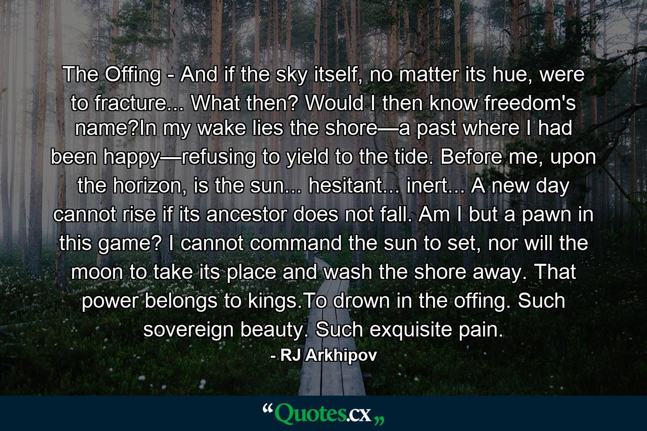 The Offing - And if the sky itself, no matter its hue, were to fracture... What then? Would I then know freedom's name?In my wake lies the shore—a past where I had been happy—refusing to yield to the tide. Before me, upon the horizon, is the sun... hesitant... inert... A new day cannot rise if its ancestor does not fall. Am I but a pawn in this game? I cannot command the sun to set, nor will the moon to take its place and wash the shore away. That power belongs to kings.To drown in the offing. Such sovereign beauty. Such exquisite pain. - Quote by RJ Arkhipov