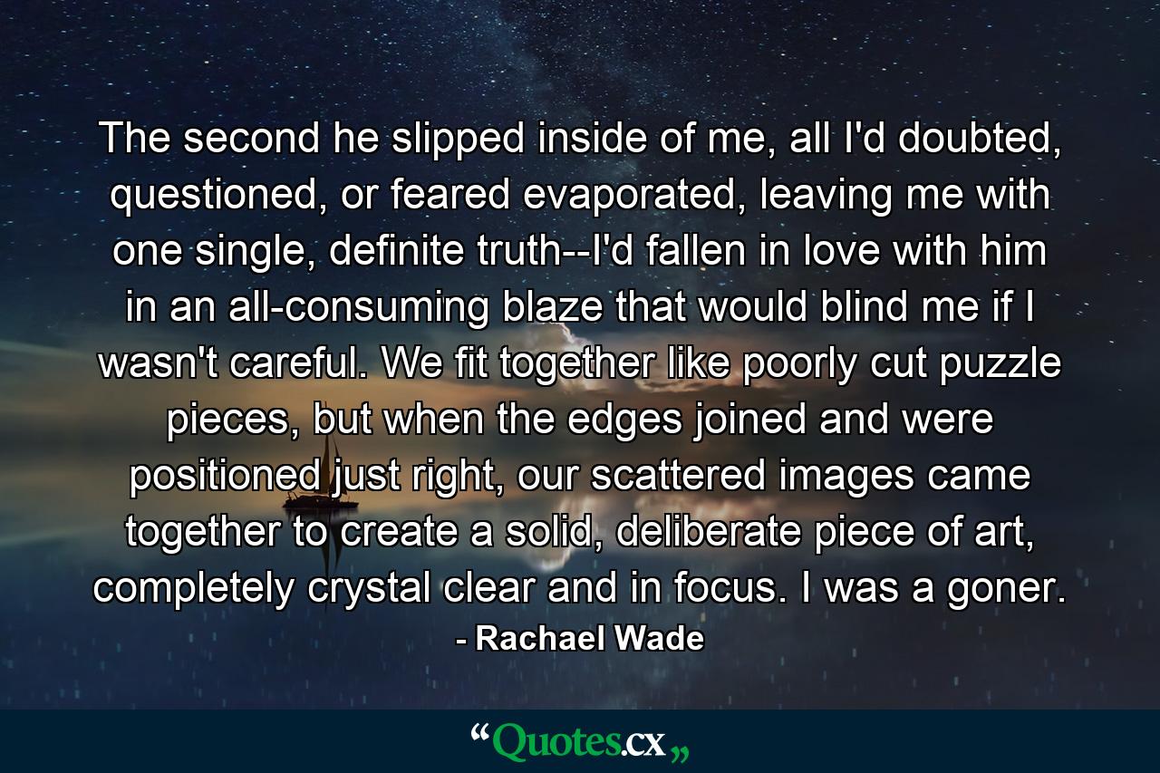 The second he slipped inside of me, all I'd doubted, questioned, or feared evaporated, leaving me with one single, definite truth--I'd fallen in love with him in an all-consuming blaze that would blind me if I wasn't careful. We fit together like poorly cut puzzle pieces, but when the edges joined and were positioned just right, our scattered images came together to create a solid, deliberate piece of art, completely crystal clear and in focus. I was a goner. - Quote by Rachael Wade