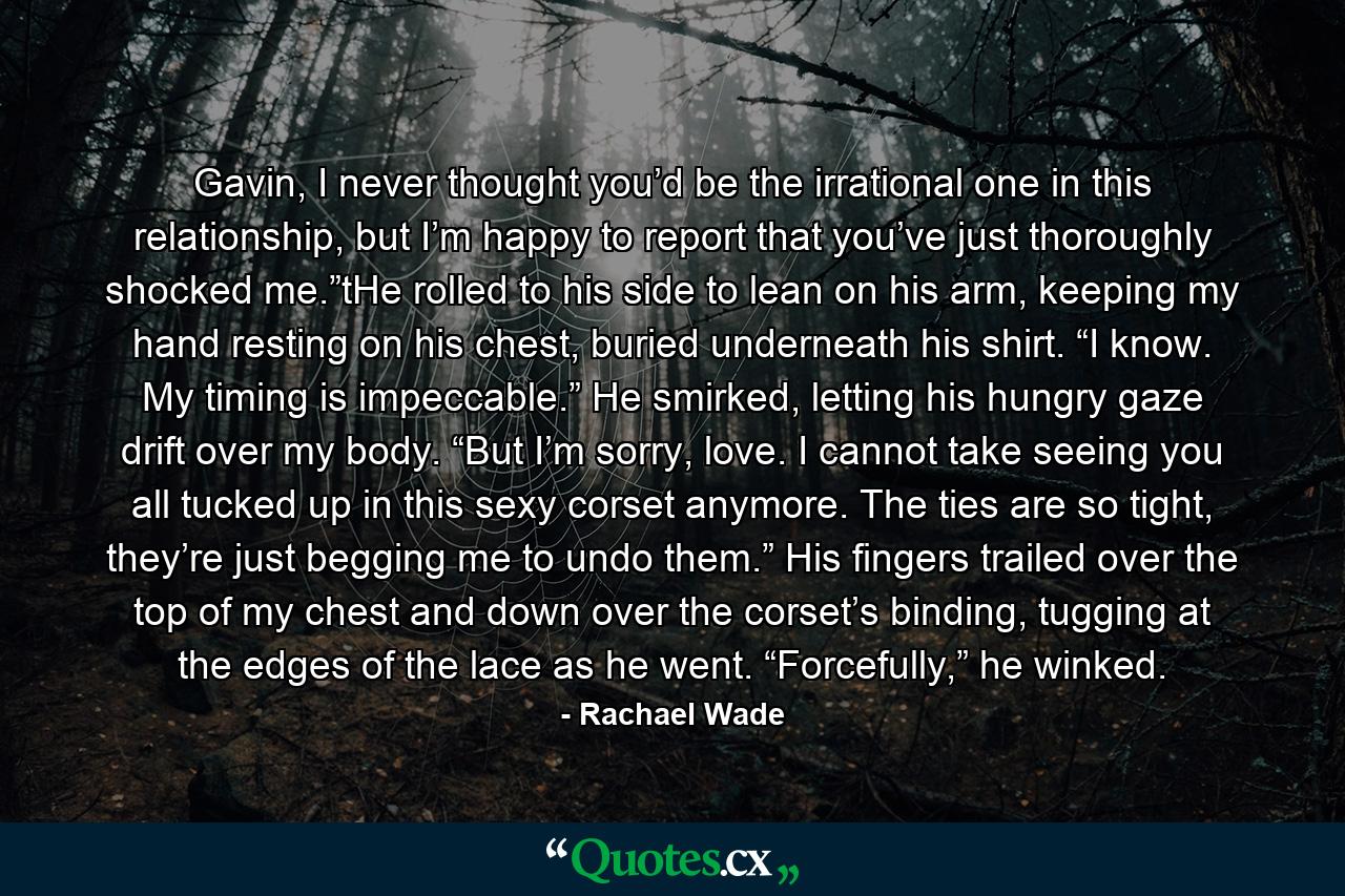 Gavin, I never thought you’d be the irrational one in this relationship, but I’m happy to report that you’ve just thoroughly shocked me.”tHe rolled to his side to lean on his arm, keeping my hand resting on his chest, buried underneath his shirt. “I know. My timing is impeccable.” He smirked, letting his hungry gaze drift over my body. “But I’m sorry, love. I cannot take seeing you all tucked up in this sexy corset anymore. The ties are so tight, they’re just begging me to undo them.” His fingers trailed over the top of my chest and down over the corset’s binding, tugging at the edges of the lace as he went. “Forcefully,” he winked. - Quote by Rachael Wade