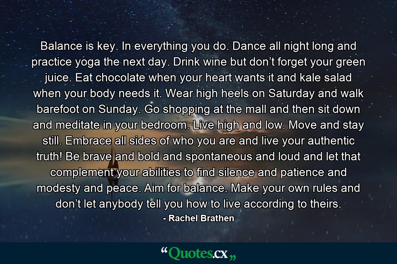 Balance is key. In everything you do. Dance all night long and practice yoga the next day. Drink wine but don’t forget your green juice. Eat chocolate when your heart wants it and kale salad when your body needs it. Wear high heels on Saturday and walk barefoot on Sunday. Go shopping at the mall and then sit down and meditate in your bedroom. Live high and low. Move and stay still. Embrace all sides of who you are and live your authentic truth! Be brave and bold and spontaneous and loud and let that complement your abilities to find silence and patience and modesty and peace. Aim for balance. Make your own rules and don’t let anybody tell you how to live according to theirs. - Quote by Rachel Brathen