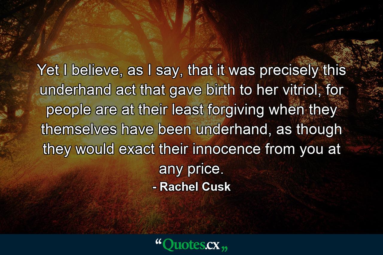 Yet I believe, as I say, that it was precisely this underhand act that gave birth to her vitriol, for people are at their least forgiving when they themselves have been underhand, as though they would exact their innocence from you at any price. - Quote by Rachel Cusk