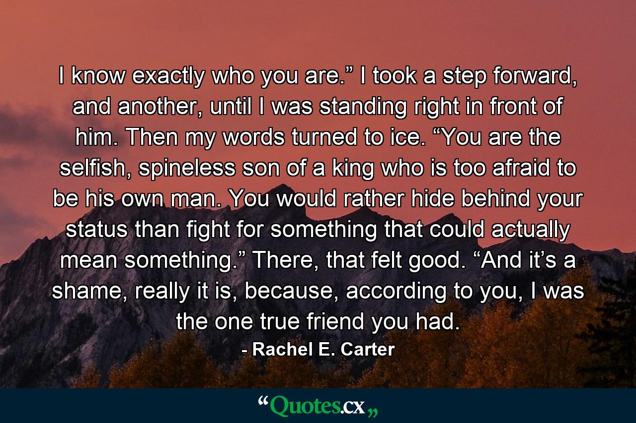 I know exactly who you are.” I took a step forward, and another, until I was standing right in front of him. Then my words turned to ice. “You are the selfish, spineless son of a king who is too afraid to be his own man. You would rather hide behind your status than fight for something that could actually mean something.” There, that felt good. “And it’s a shame, really it is, because, according to you, I was the one true friend you had. - Quote by Rachel E. Carter