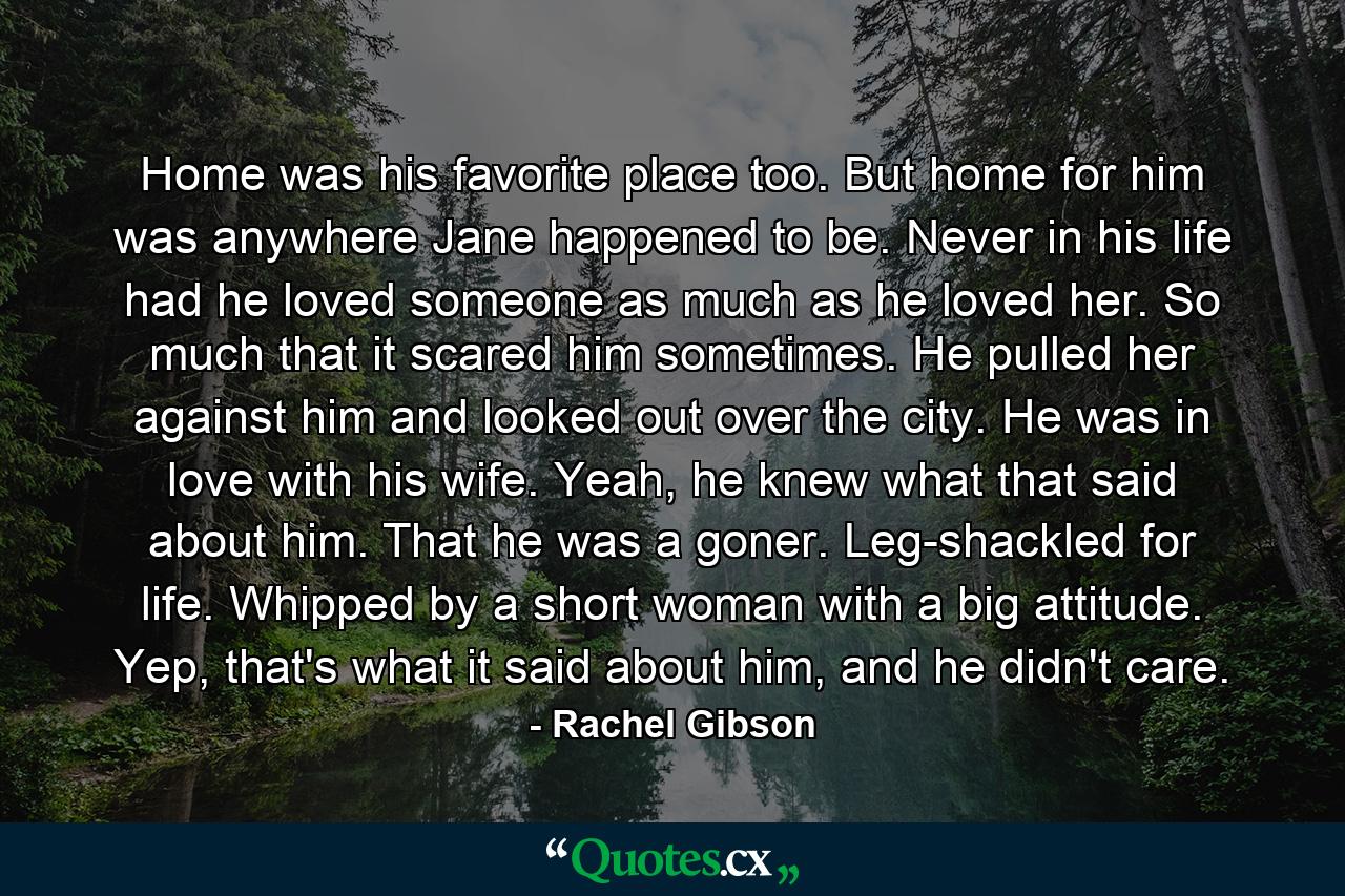 Home was his favorite place too. But home for him was anywhere Jane happened to be. Never in his life had he loved someone as much as he loved her. So much that it scared him sometimes. He pulled her against him and looked out over the city. He was in love with his wife. Yeah, he knew what that said about him. That he was a goner. Leg-shackled for life. Whipped by a short woman with a big attitude. Yep, that's what it said about him, and he didn't care. - Quote by Rachel Gibson