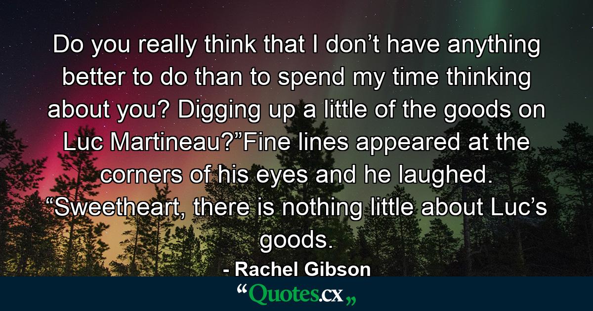 Do you really think that I don’t have anything better to do than to spend my time thinking about you? Digging up a little of the goods on Luc Martineau?”Fine lines appeared at the corners of his eyes and he laughed. “Sweetheart, there is nothing little about Luc’s goods. - Quote by Rachel Gibson