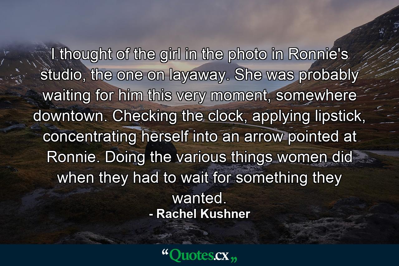 I thought of the girl in the photo in Ronnie's studio, the one on layaway. She was probably waiting for him this very moment, somewhere downtown. Checking the clock, applying lipstick, concentrating herself into an arrow pointed at Ronnie. Doing the various things women did when they had to wait for something they wanted. - Quote by Rachel Kushner