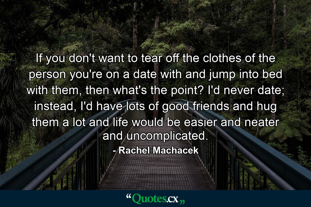 If you don't want to tear off the clothes of the person you're on a date with and jump into bed with them, then what's the point? I'd never date; instead, I'd have lots of good friends and hug them a lot and life would be easier and neater and uncomplicated. - Quote by Rachel Machacek