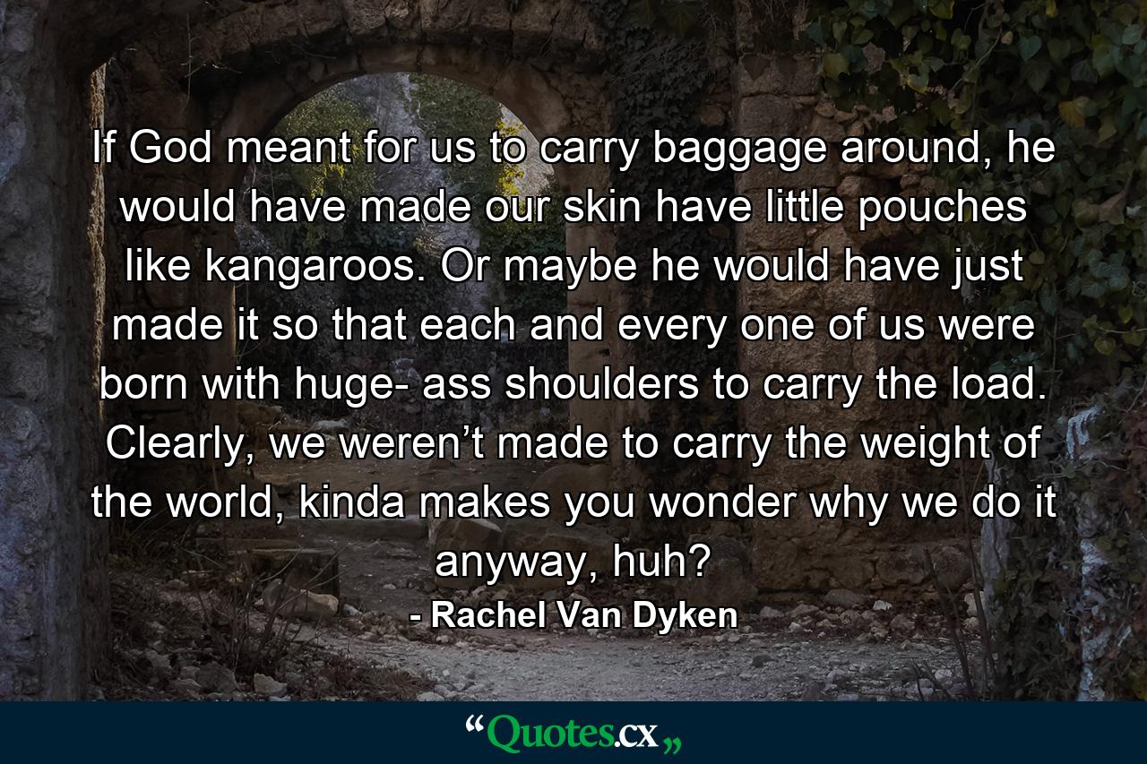 If God meant for us to carry baggage around, he would have made our skin have little pouches like kangaroos. Or maybe he would have just made it so that each and every one of us were born with huge- ass shoulders to carry the load. Clearly, we weren’t made to carry the weight of the world, kinda makes you wonder why we do it anyway, huh? - Quote by Rachel Van Dyken