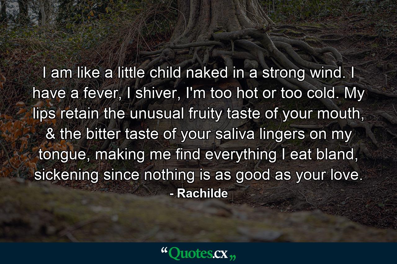 I am like a little child naked in a strong wind. I have a fever, I shiver, I'm too hot or too cold. My lips retain the unusual fruity taste of your mouth, & the bitter taste of your saliva lingers on my tongue, making me find everything I eat bland, sickening since nothing is as good as your love. - Quote by Rachilde