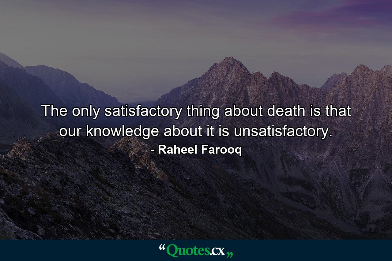 The only satisfactory thing about death is that our knowledge about it is unsatisfactory. - Quote by Raheel Farooq