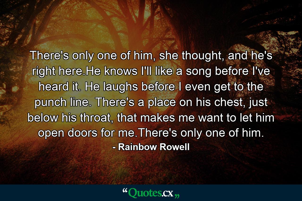 There's only one of him, she thought, and he's right here.He knows I'll like a song before I've heard it. He laughs before I even get to the punch line. There's a place on his chest, just below his throat, that makes me want to let him open doors for me.There's only one of him. - Quote by Rainbow Rowell