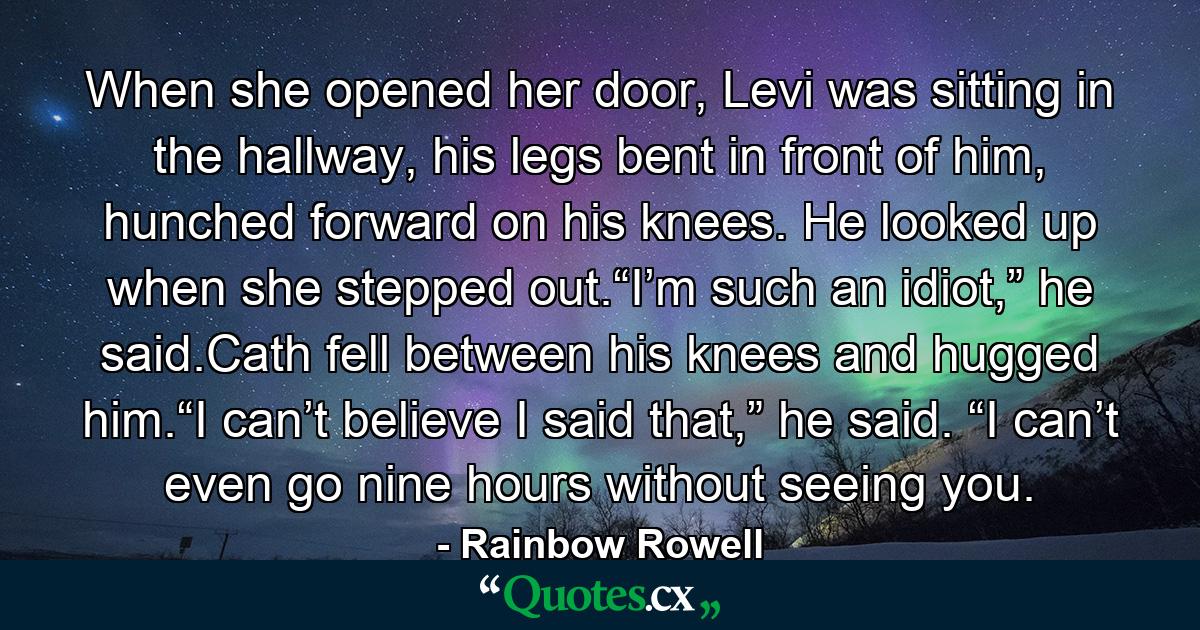 When she opened her door, Levi was sitting in the hallway, his legs bent in front of him, hunched forward on his knees. He looked up when she stepped out.“I’m such an idiot,” he said.Cath fell between his knees and hugged him.“I can’t believe I said that,” he said. “I can’t even go nine hours without seeing you. - Quote by Rainbow Rowell