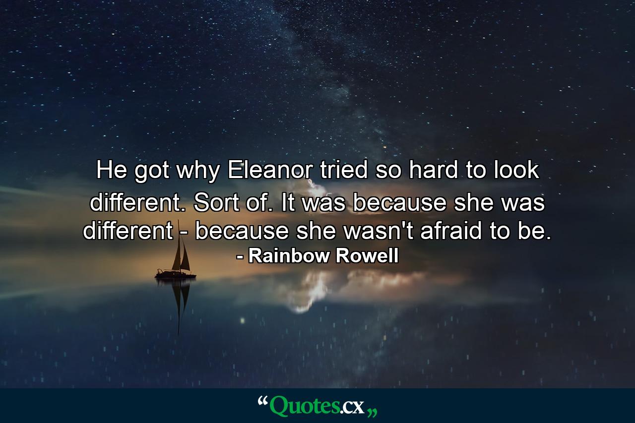 He got why Eleanor tried so hard to look different. Sort of. It was because she was different - because she wasn't afraid to be. - Quote by Rainbow Rowell