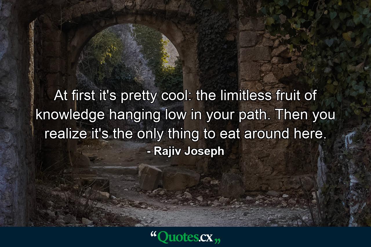 At first it's pretty cool: the limitless fruit of knowledge hanging low in your path. Then you realize it's the only thing to eat around here. - Quote by Rajiv Joseph