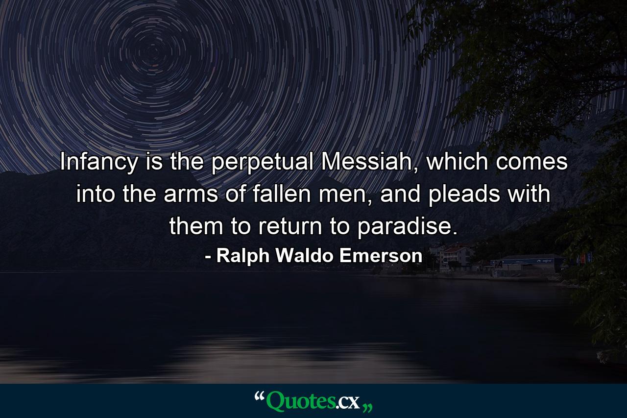 Infancy is the perpetual Messiah, which comes into the arms of fallen men, and pleads with them to return to paradise. - Quote by Ralph Waldo Emerson