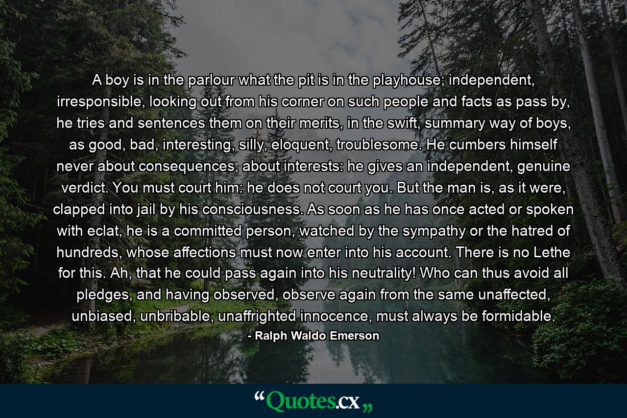 A boy is in the parlour what the pit is in the playhouse; independent, irresponsible, looking out from his corner on such people and facts as pass by, he tries and sentences them on their merits, in the swift, summary way of boys, as good, bad, interesting, silly, eloquent, troublesome. He cumbers himself never about consequences, about interests: he gives an independent, genuine verdict. You must court him: he does not court you. But the man is, as it were, clapped into jail by his consciousness. As soon as he has once acted or spoken with eclat, he is a committed person, watched by the sympathy or the hatred of hundreds, whose affections must now enter into his account. There is no Lethe for this. Ah, that he could pass again into his neutrality! Who can thus avoid all pledges, and having observed, observe again from the same unaffected, unbiased, unbribable, unaffrighted innocence, must always be formidable. - Quote by Ralph Waldo Emerson
