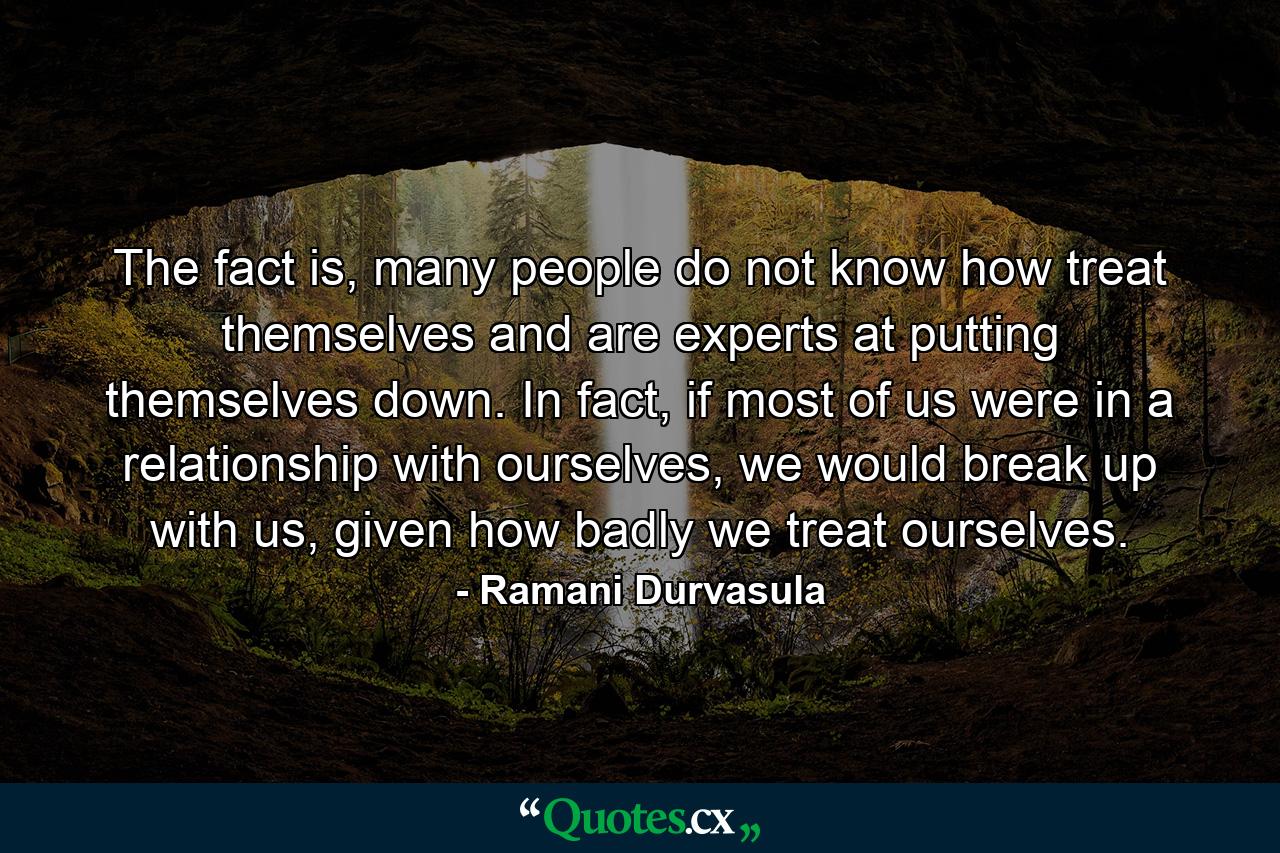 The fact is, many people do not know how treat themselves and are experts at putting themselves down. In fact, if most of us were in a relationship with ourselves, we would break up with us, given how badly we treat ourselves. - Quote by Ramani Durvasula