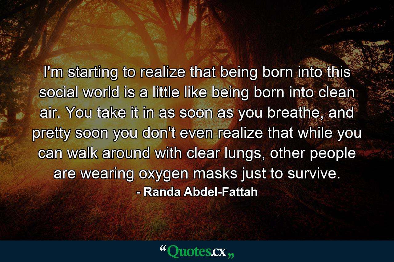 I'm starting to realize that being born into this social world is a little like being born into clean air. You take it in as soon as you breathe, and pretty soon you don't even realize that while you can walk around with clear lungs, other people are wearing oxygen masks just to survive. - Quote by Randa Abdel-Fattah