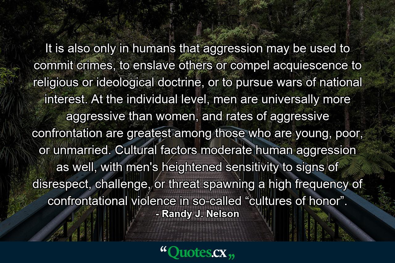 It is also only in humans that aggression may be used to commit crimes, to enslave others or compel acquiescence to religious or ideological doctrine, or to pursue wars of national interest. At the individual level, men are universally more aggressive than women, and rates of aggressive confrontation are greatest among those who are young, poor, or unmarried. Cultural factors moderate human aggression as well, with men's heightened sensitivity to signs of disrespect, challenge, or threat spawning a high frequency of confrontational violence in so-called “cultures of honor”. - Quote by Randy J. Nelson