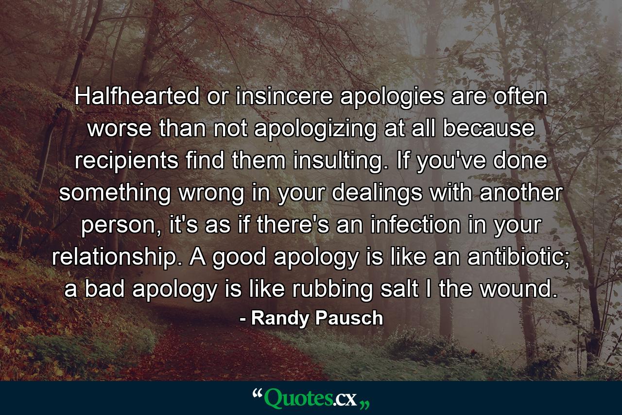 Halfhearted or insincere apologies are often worse than not apologizing at all because recipients find them insulting. If you've done something wrong in your dealings with another person, it's as if there's an infection in your relationship. A good apology is like an antibiotic; a bad apology is like rubbing salt I the wound. - Quote by Randy Pausch