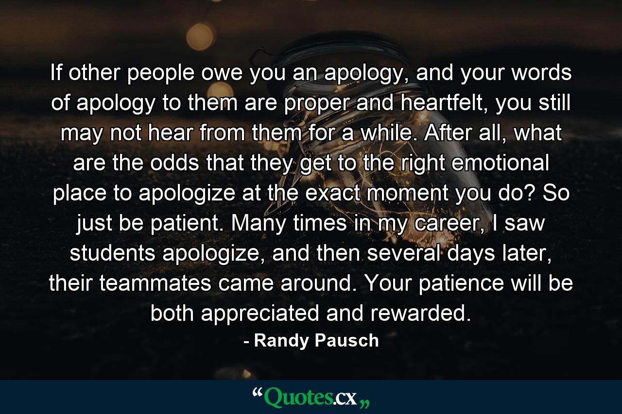 If other people owe you an apology, and your words of apology to them are proper and heartfelt, you still may not hear from them for a while. After all, what are the odds that they get to the right emotional place to apologize at the exact moment you do? So just be patient. Many times in my career, I saw students apologize, and then several days later, their teammates came around. Your patience will be both appreciated and rewarded. - Quote by Randy Pausch