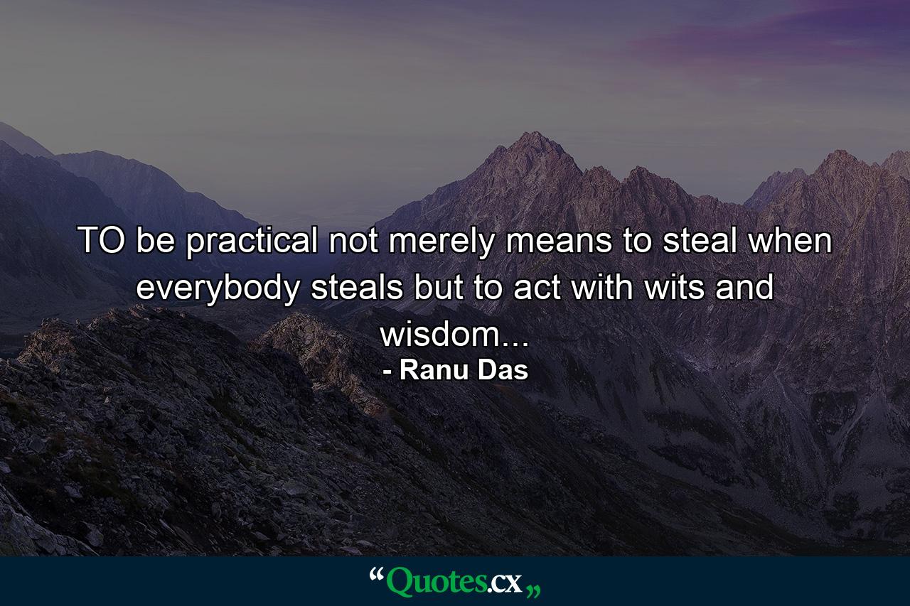 TO be practical not merely means to steal when everybody steals but to act with wits and wisdom... - Quote by Ranu Das