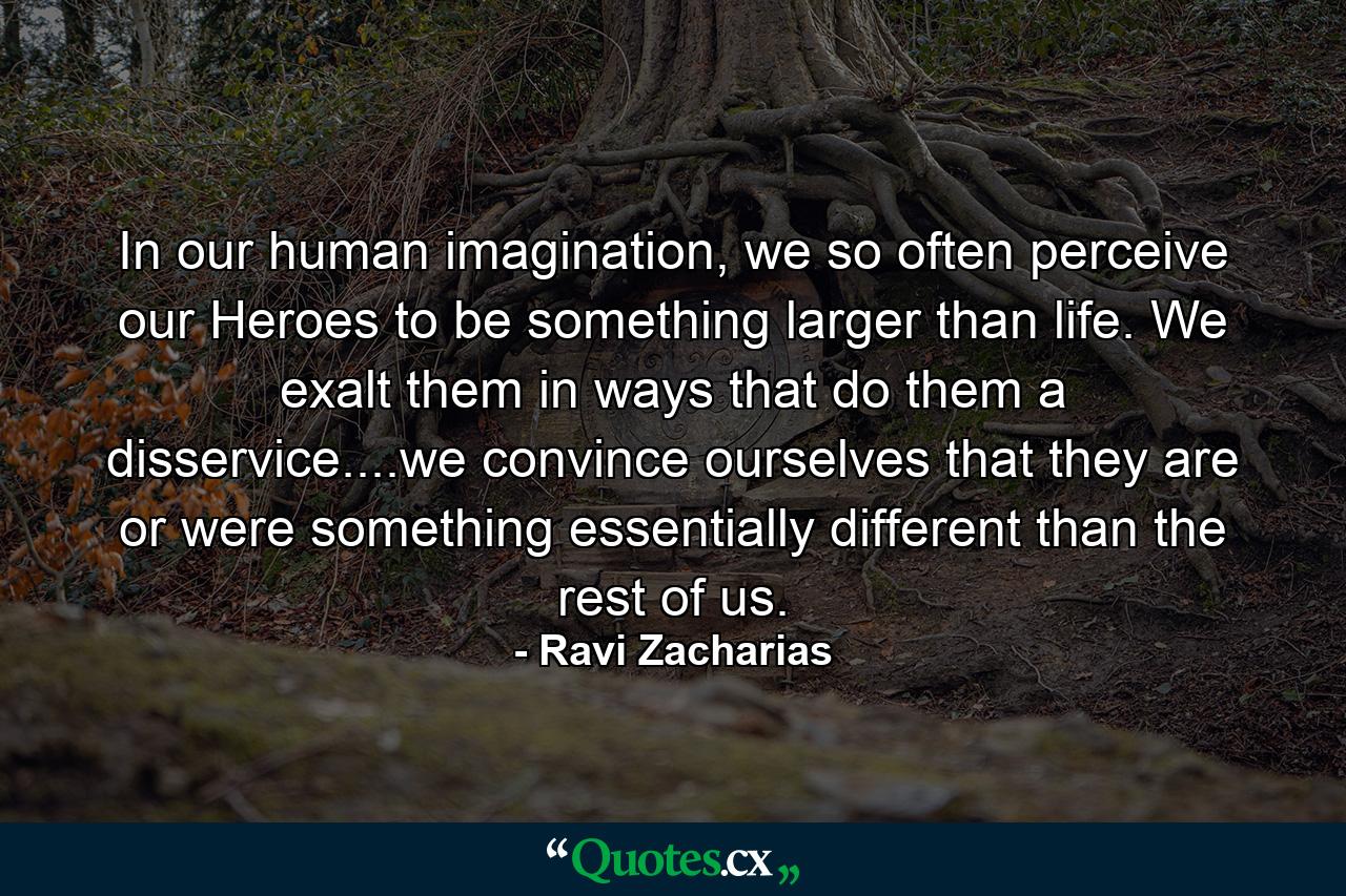 In our human imagination, we so often perceive our Heroes to be something larger than life. We exalt them in ways that do them a disservice....we convince ourselves that they are or were something essentially different than the rest of us. - Quote by Ravi Zacharias