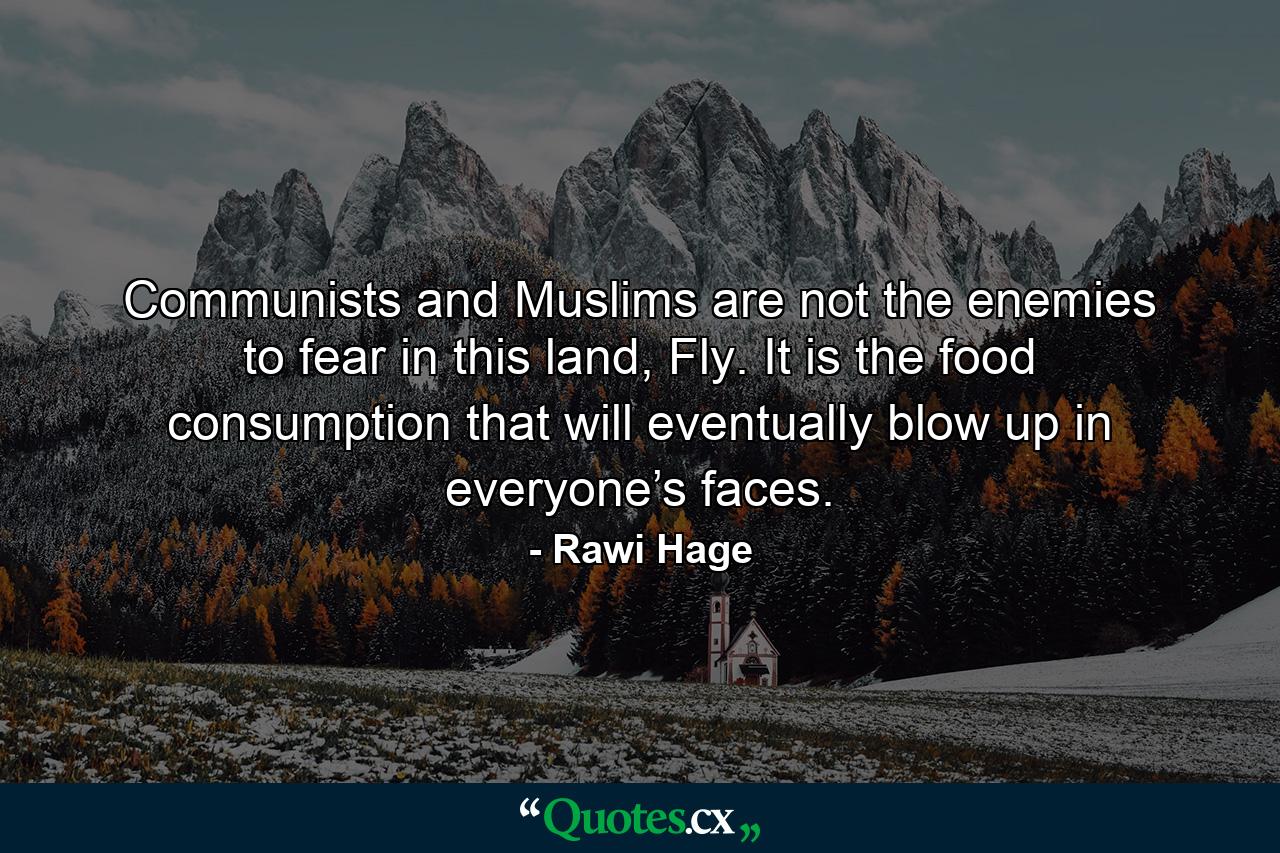 Communists and Muslims are not the enemies to fear in this land, Fly. It is the food consumption that will eventually blow up in everyone’s faces. - Quote by Rawi Hage