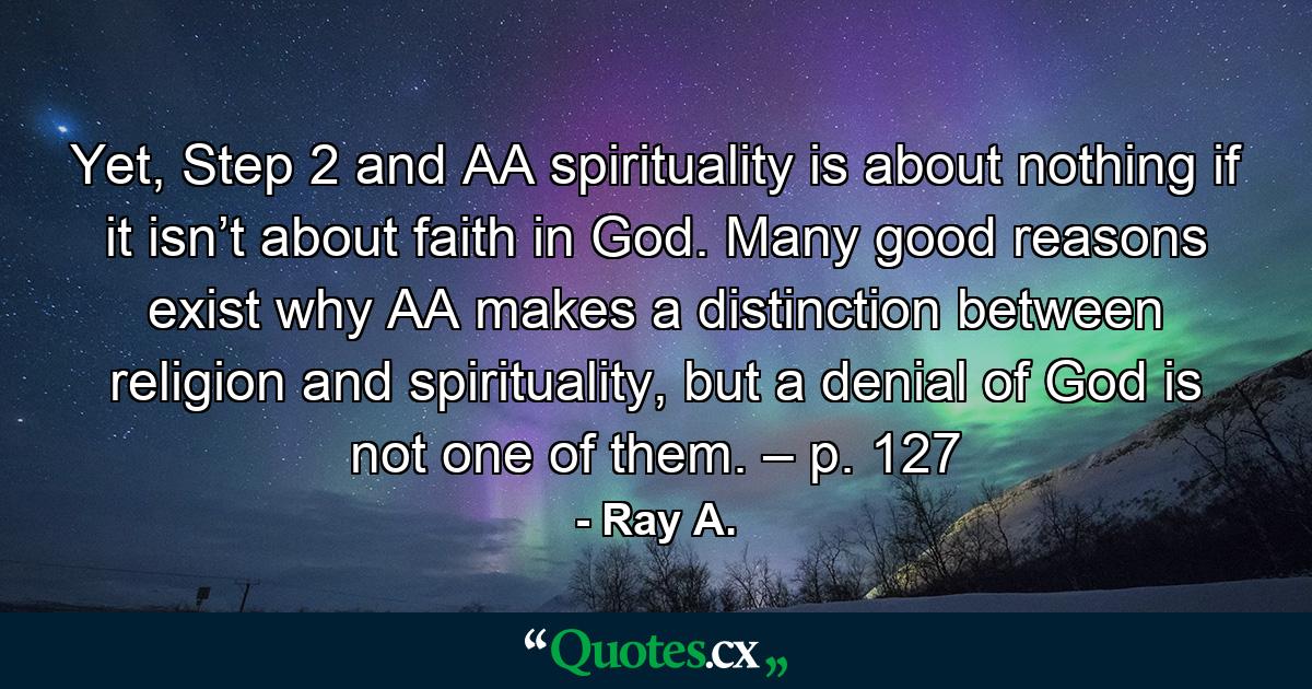 Yet, Step 2 and AA spirituality is about nothing if it isn’t about faith in God. Many good reasons exist why AA makes a distinction between religion and spirituality, but a denial of God is not one of them. – p. 127 - Quote by Ray A.