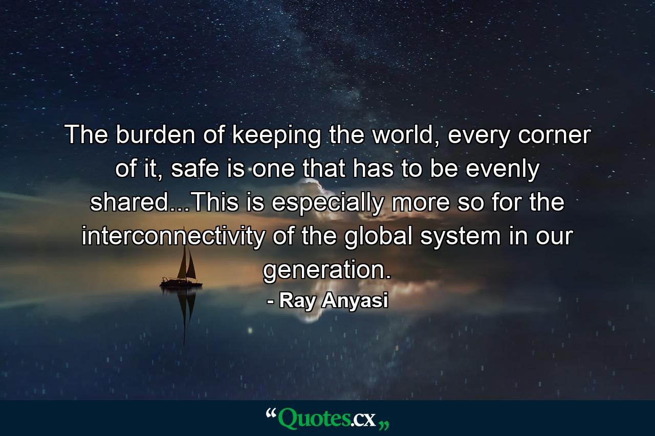 The burden of keeping the world, every corner of it, safe is one that has to be evenly shared...This is especially more so for the interconnectivity of the global system in our generation. - Quote by Ray Anyasi