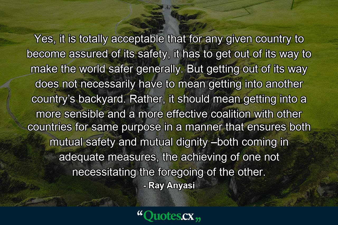 Yes, it is totally acceptable that for any given country to become assured of its safety, it has to get out of its way to make the world safer generally. But getting out of its way does not necessarily have to mean getting into another country’s backyard. Rather, it should mean getting into a more sensible and a more effective coalition with other countries for same purpose in a manner that ensures both mutual safety and mutual dignity –both coming in adequate measures, the achieving of one not necessitating the foregoing of the other. - Quote by Ray Anyasi