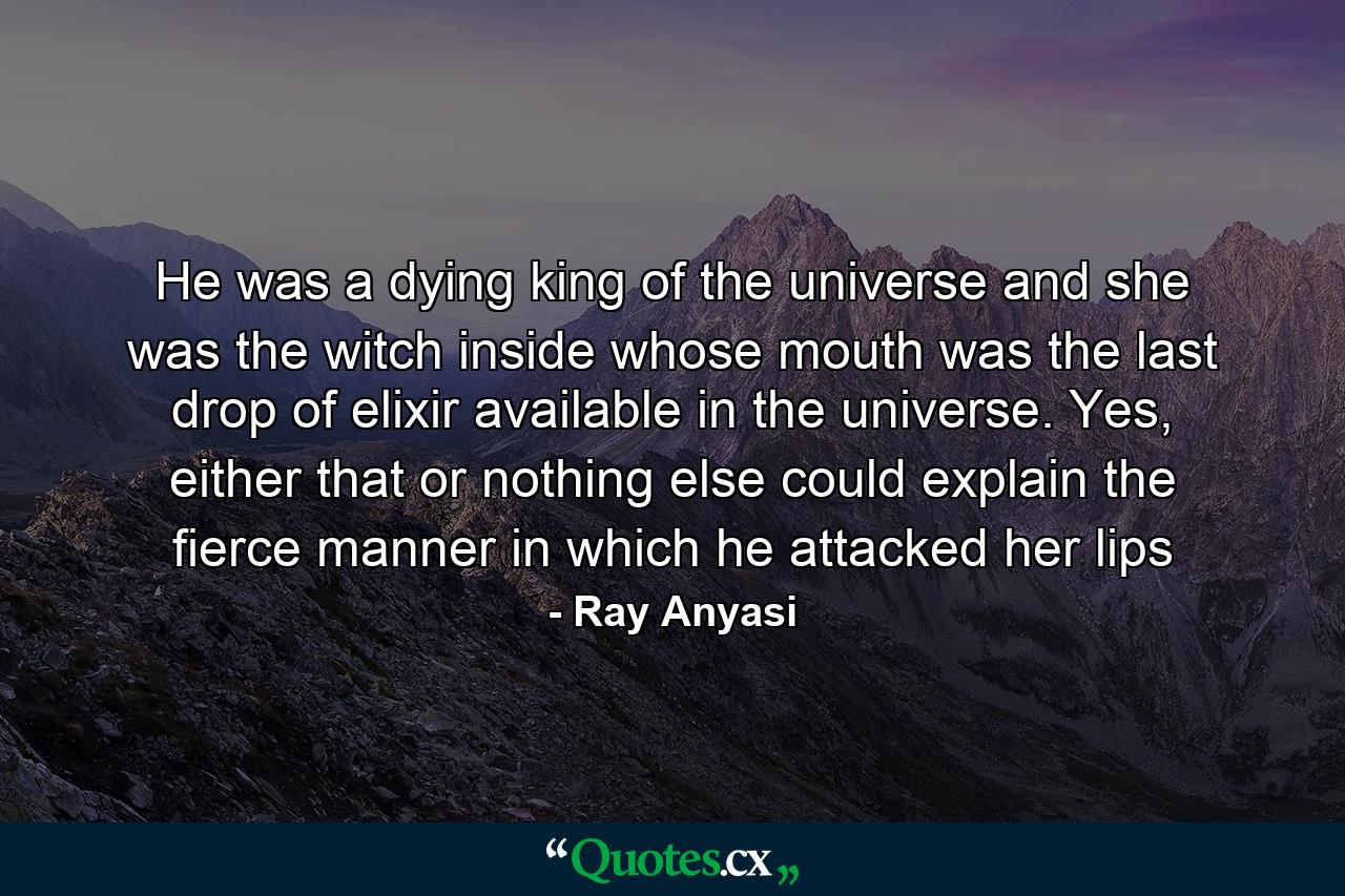 He was a dying king of the universe and she was the witch inside whose mouth was the last drop of elixir available in the universe. Yes, either that or nothing else could explain the fierce manner in which he attacked her lips - Quote by Ray Anyasi