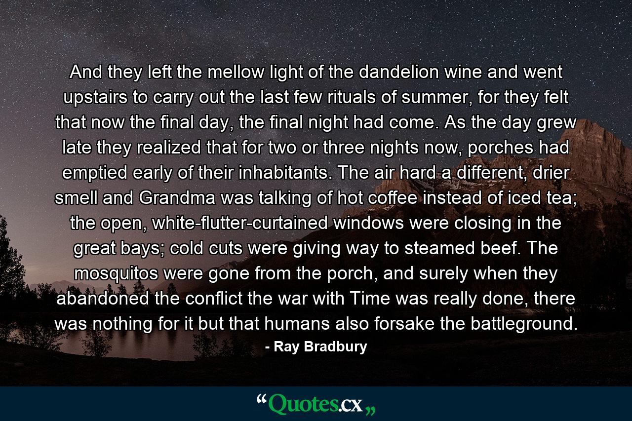 And they left the mellow light of the dandelion wine and went upstairs to carry out the last few rituals of summer, for they felt that now the final day, the final night had come. As the day grew late they realized that for two or three nights now, porches had emptied early of their inhabitants. The air hard a different, drier smell and Grandma was talking of hot coffee instead of iced tea; the open, white-flutter-curtained windows were closing in the great bays; cold cuts were giving way to steamed beef. The mosquitos were gone from the porch, and surely when they abandoned the conflict the war with Time was really done, there was nothing for it but that humans also forsake the battleground. - Quote by Ray Bradbury