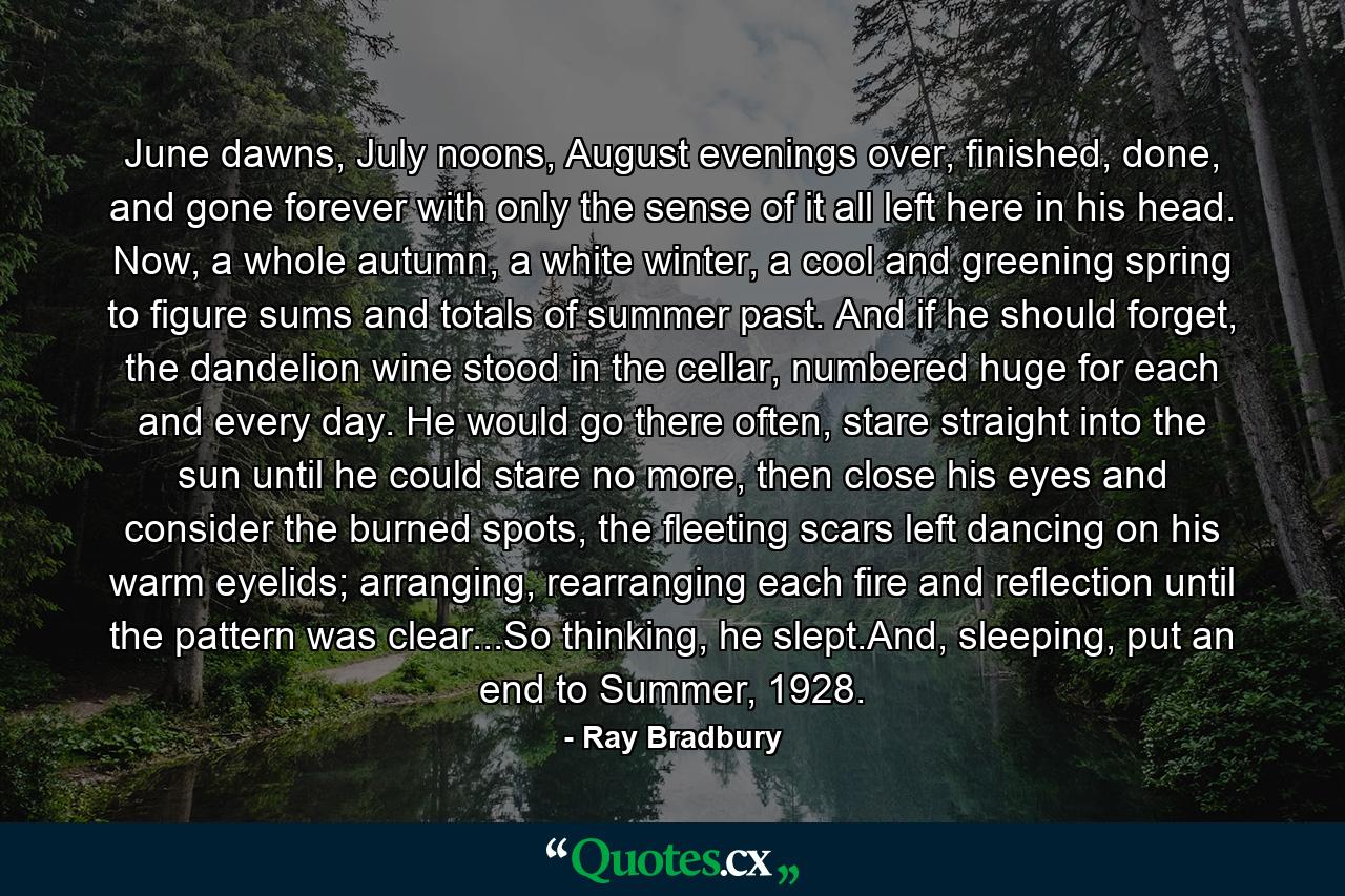 June dawns, July noons, August evenings over, finished, done, and gone forever with only the sense of it all left here in his head. Now, a whole autumn, a white winter, a cool and greening spring to figure sums and totals of summer past. And if he should forget, the dandelion wine stood in the cellar, numbered huge for each and every day. He would go there often, stare straight into the sun until he could stare no more, then close his eyes and consider the burned spots, the fleeting scars left dancing on his warm eyelids; arranging, rearranging each fire and reflection until the pattern was clear...So thinking, he slept.And, sleeping, put an end to Summer, 1928. - Quote by Ray Bradbury