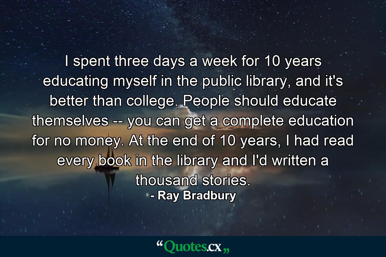 I spent three days a week for 10 years educating myself in the public library, and it's better than college. People should educate themselves -- you can get a complete education for no money. At the end of 10 years, I had read every book in the library and I'd written a thousand stories. - Quote by Ray Bradbury