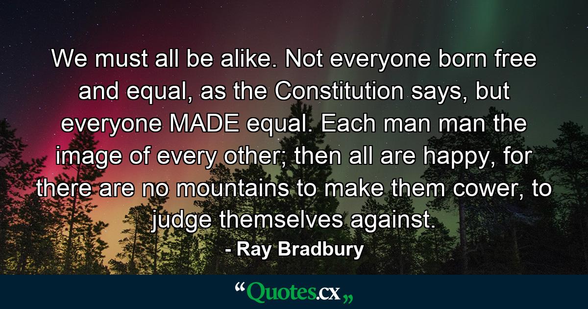 We must all be alike. Not everyone born free and equal, as the Constitution says, but everyone MADE equal. Each man man the image of every other; then all are happy, for there are no mountains to make them cower, to judge themselves against. - Quote by Ray Bradbury