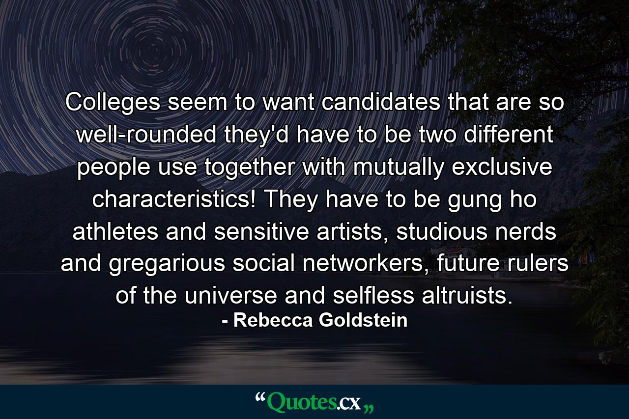 Colleges seem to want candidates that are so well-rounded they'd have to be two different people use together with mutually exclusive characteristics! They have to be gung ho athletes and sensitive artists, studious nerds and gregarious social networkers, future rulers of the universe and selfless altruists. - Quote by Rebecca Goldstein