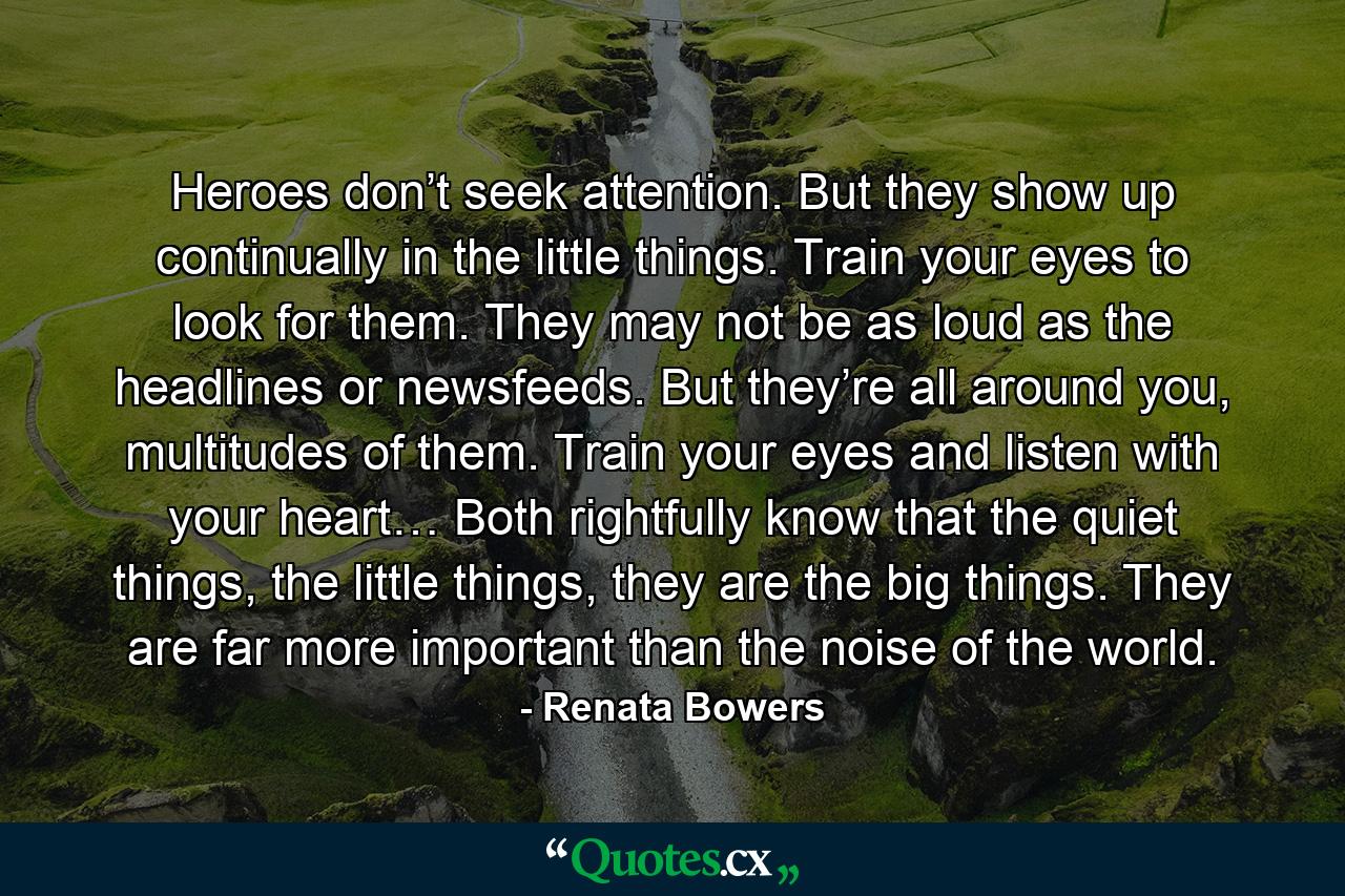 Heroes don’t seek attention. But they show up continually in the little things. Train your eyes to look for them. They may not be as loud as the headlines or newsfeeds. But they’re all around you, multitudes of them. Train your eyes and listen with your heart… Both rightfully know that the quiet things, the little things, they are the big things. They are far more important than the noise of the world. - Quote by Renata Bowers