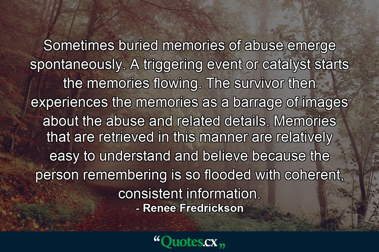 Sometimes buried memories of abuse emerge spontaneously. A triggering event or catalyst starts the memories flowing. The survivor then experiences the memories as a barrage of images about the abuse and related details. Memories that are retrieved in this manner are relatively easy to understand and believe because the person remembering is so flooded with coherent, consistent information. - Quote by Renee Fredrickson