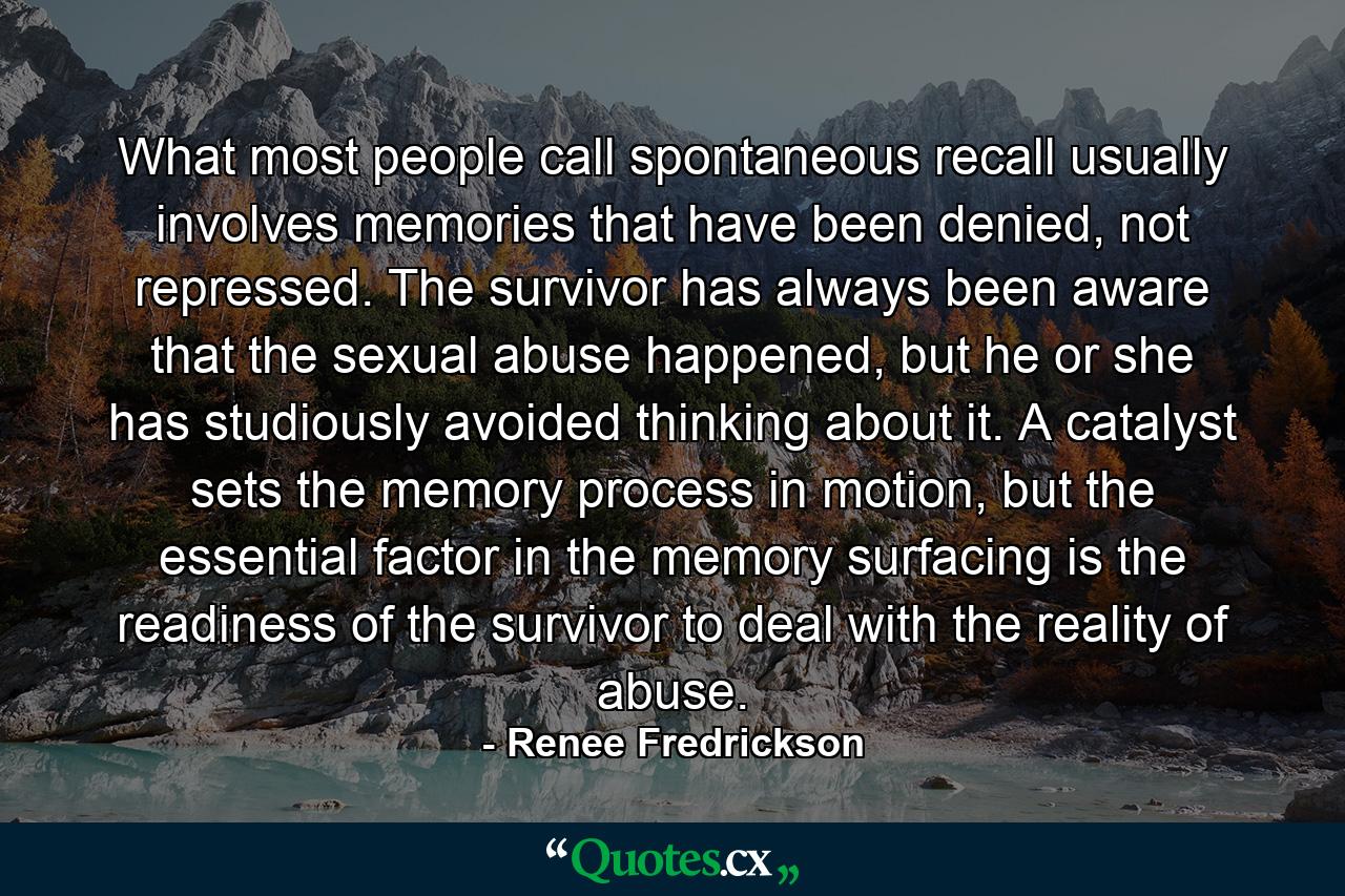 What most people call spontaneous recall usually involves memories that have been denied, not repressed. The survivor has always been aware that the sexual abuse happened, but he or she has studiously avoided thinking about it. A catalyst sets the memory process in motion, but the essential factor in the memory surfacing is the readiness of the survivor to deal with the reality of abuse. - Quote by Renee Fredrickson