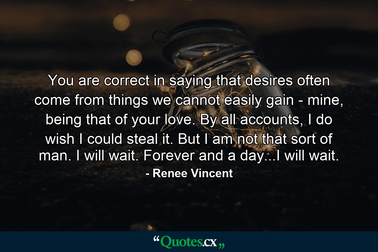 You are correct in saying that desires often come from things we cannot easily gain - mine, being that of your love. By all accounts, I do wish I could steal it. But I am not that sort of man. I will wait. Forever and a day...I will wait. - Quote by Renee Vincent