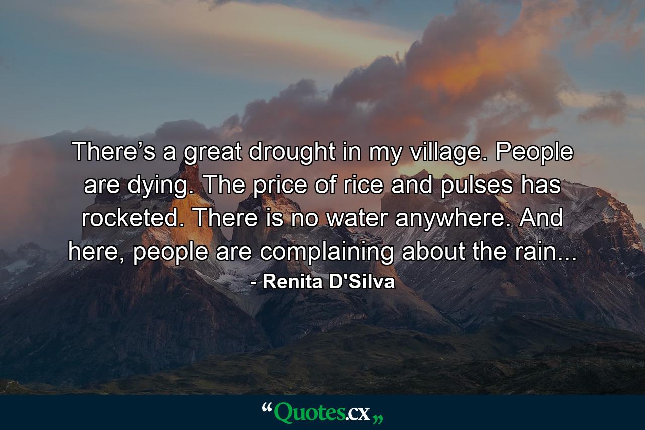 There’s a great drought in my village. People are dying. The price of rice and pulses has rocketed. There is no water anywhere. And here, people are complaining about the rain... - Quote by Renita D'Silva