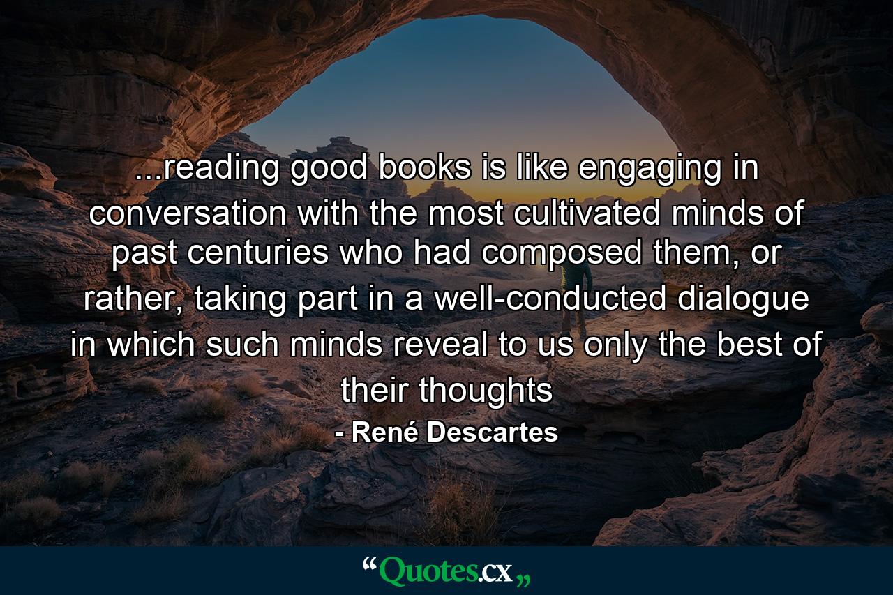 ...reading good books is like engaging in conversation with the most cultivated minds of past centuries who had composed them, or rather, taking part in a well-conducted dialogue in which such minds reveal to us only the best of their thoughts - Quote by René Descartes