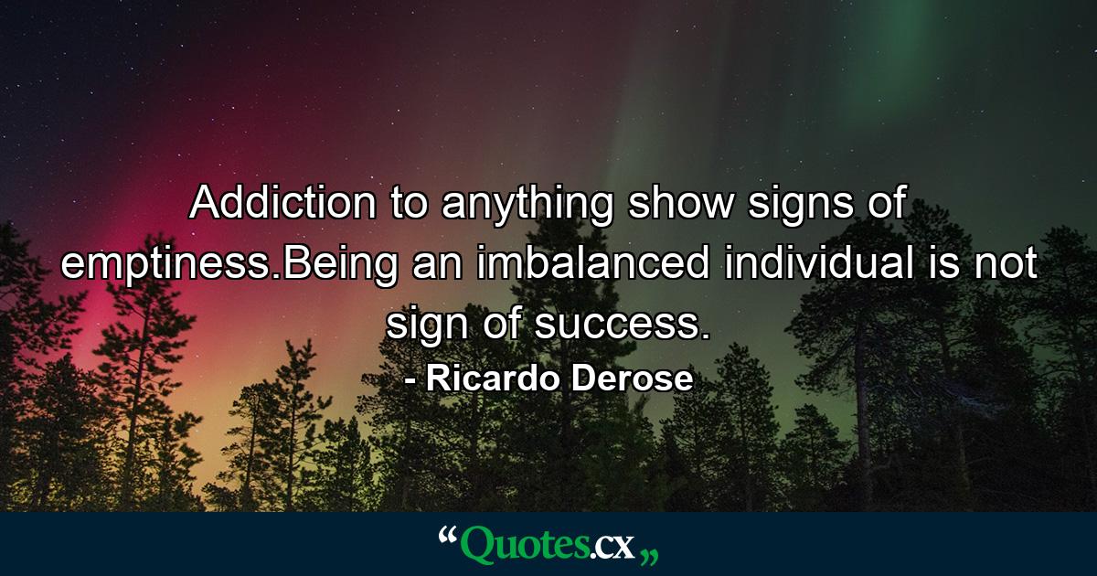 Addiction to anything show signs of emptiness.Being an imbalanced individual is not sign of success. - Quote by Ricardo Derose