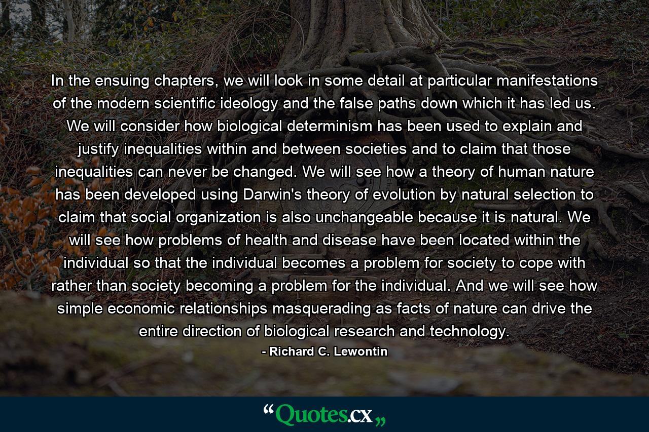 In the ensuing chapters, we will look in some detail at particular manifestations of the modern scientific ideology and the false paths down which it has led us. We will consider how biological determinism has been used to explain and justify inequalities within and between societies and to claim that those inequalities can never be changed. We will see how a theory of human nature has been developed using Darwin's theory of evolution by natural selection to claim that social organization is also unchangeable because it is natural. We will see how problems of health and disease have been located within the individual so that the individual becomes a problem for society to cope with rather than society becoming a problem for the individual. And we will see how simple economic relationships masquerading as facts of nature can drive the entire direction of biological research and technology. - Quote by Richard C. Lewontin