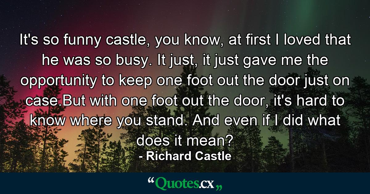 It's so funny castle, you know, at first I loved that he was so busy. It just, it just gave me the opportunity to keep one foot out the door just on case.But with one foot out the door, it's hard to know where you stand. And even if I did what does it mean? - Quote by Richard Castle