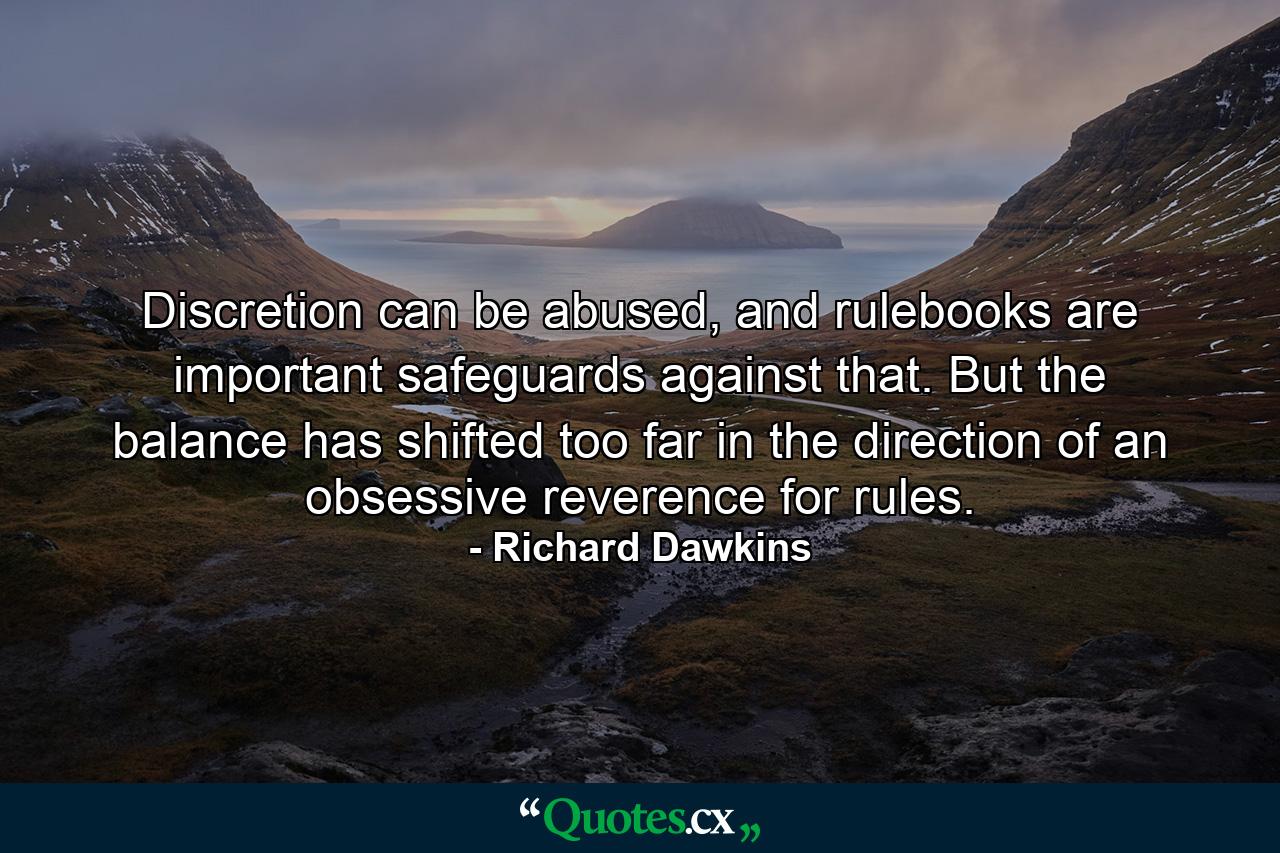 Discretion can be abused, and rulebooks are important safeguards against that. But the balance has shifted too far in the direction of an obsessive reverence for rules. - Quote by Richard Dawkins