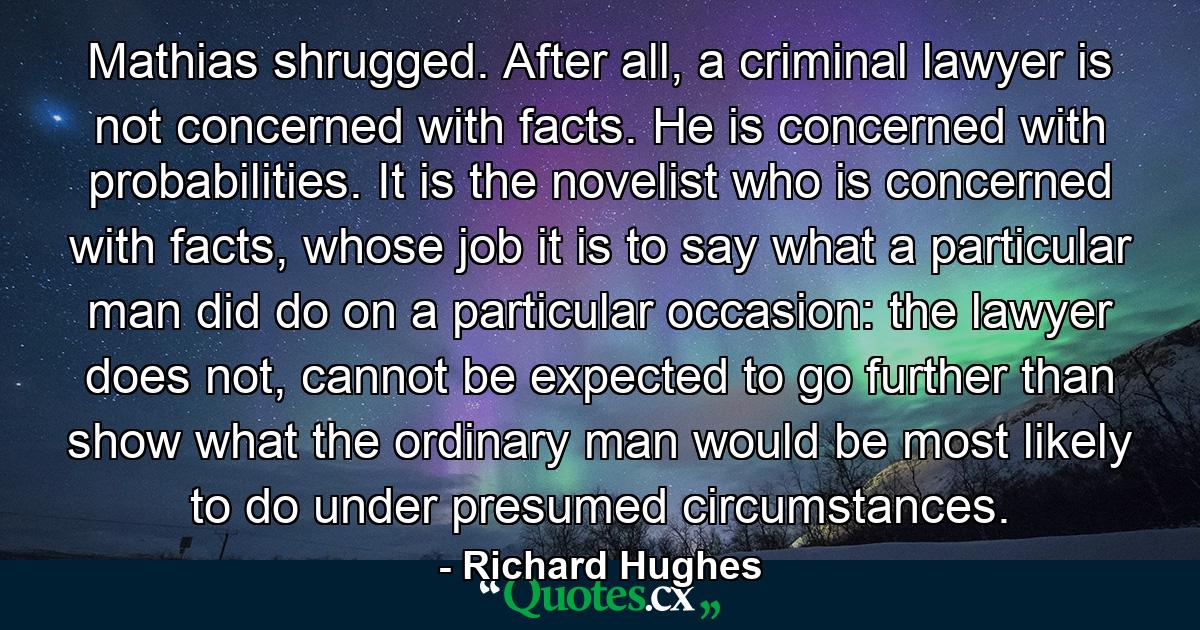 Mathias shrugged. After all, a criminal lawyer is not concerned with facts. He is concerned with probabilities. It is the novelist who is concerned with facts, whose job it is to say what a particular man did do on a particular occasion: the lawyer does not, cannot be expected to go further than show what the ordinary man would be most likely to do under presumed circumstances. - Quote by Richard Hughes